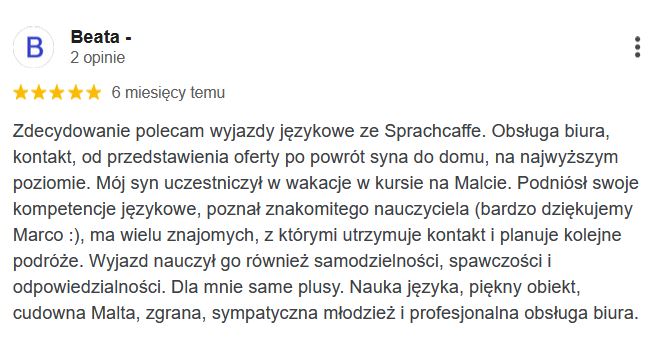 Zdecydowanie polecam wyjazdy językowe ze Sprachcaffe. Obsługa biura, kontakt, od przedstawienia oferty po powrót syna do domu, na najwyższym poziomie. Mój syn uczestniczył w wakacje w kursie na Malcie. Podniósł swoje kompetencje językowe, poznał znakomitego nauczyciela (bardzo dziękujemy Marco :), ma wielu znajomych, z którymi utrzymuje kontakt i planuje kolejne podróże. Wyjazd nauczył go również samodzielności, spawczości i odpowiedzialności. Dla mnie same plusy. Nauka języka, piękny obiekt, cudowna Malta, zgrana, sympatyczna młodzież i profesjonalna obsługa biura.