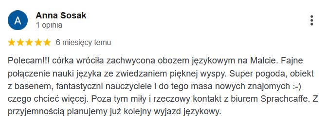 Polecam!!! córka wróciła zachwycona obozem językowym na Malcie. Fajne połączenie nauki języka ze zwiedzaniem pięknej wyspy. Super pogoda, obiekt z basenem, fantastyczni nauczyciele i do tego masa nowych znajomych :-) czego chcieć więcej. Poza tym miły i rzeczowy kontakt z biurem Sprachcaffe. Z przyjemnością planujemy już kolejny wyjazd językowy.